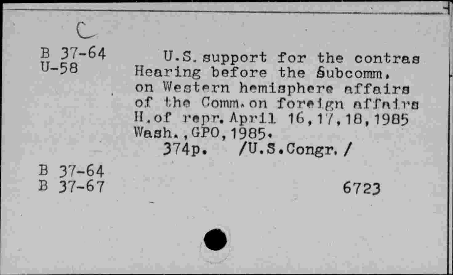 ﻿B 37-64 U-58
U.S.support for the contras Hearing before the Subcomm,
on Western hemisphere affairs of the Comm»on foreign affairs H.of repr. April 16,17,10,1985 Wash.,GPO,1905.
374p. /U.S.Congr, /
B 37-64
B 37-67
6723